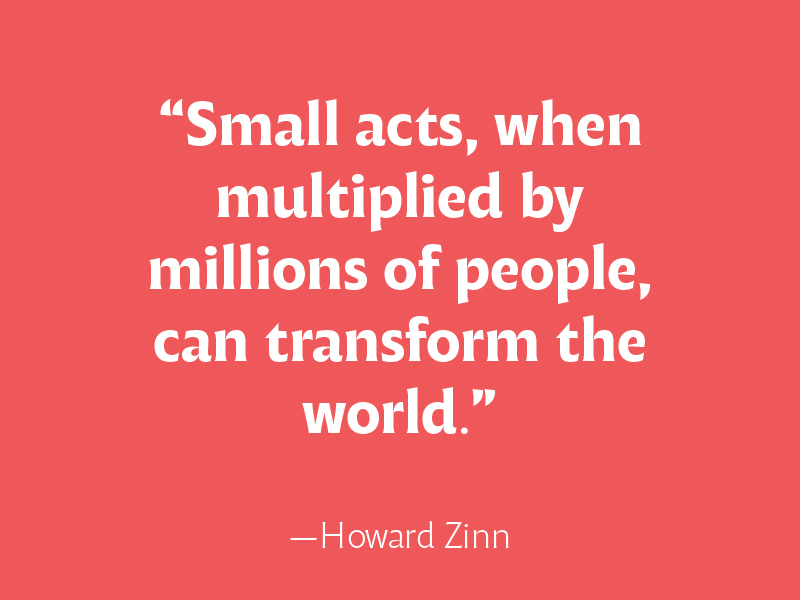 Small acts, when multiplied by millions fo people, can transform the world, Howard Zinn